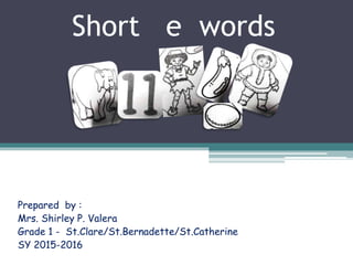 Short e words
Prepared by :
Mrs. Shirley P. Valera
Grade 1 - St.Clare/St.Bernadette/St.Catherine
SY 2015-2016
 