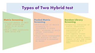 Types of Two Hybrid test
Matrix Screening
• Various panels of BAIT
& PREY strains are
mated in an array
format
• BAIT & PREY constructs
made using PCR
Pooled Matrix
Screening
• Modification of Matrix
screening to ↑
throughput & scale
• PREY, screened in pools
rather individual
strains.
• Yeast cells transformed
with mixture of PREY
constructs & screened
en masse.
Random Library
Screening
• Preparing libraries of
fusion constructs
• Individual protein
represented by a
collection of
overlapping clones
• Can narrow down to
specific protein domain
common to all the clone
representing BAIT &
PREY.
 