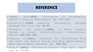 REFERENCE
• Twyman, R.M.2004). Principles of Proteomics.
Taylor & Francis Publishers. Pg: 131-155.
• Palzkill,T.(2008 reprint). Proteomics. Spinger
(India) Pvt. Ltd. Pg: 48-61.
• Fields,S. and Song,O.(1989). A Novel Genetic
System to Detect Protein-Protein Interactions.
Nature 340:245-246.
• Causier, B.(2004). Studying the Interactome with
the Yeast two Hybrid System and Mass Spectrometry.
Mass Spectrometry Reviews, 23, 350-365.
• Utez,P.(2001). Two-Hybrid Arrays. Curr Opin. Chem.
Bid, 6: 57-62.
 
