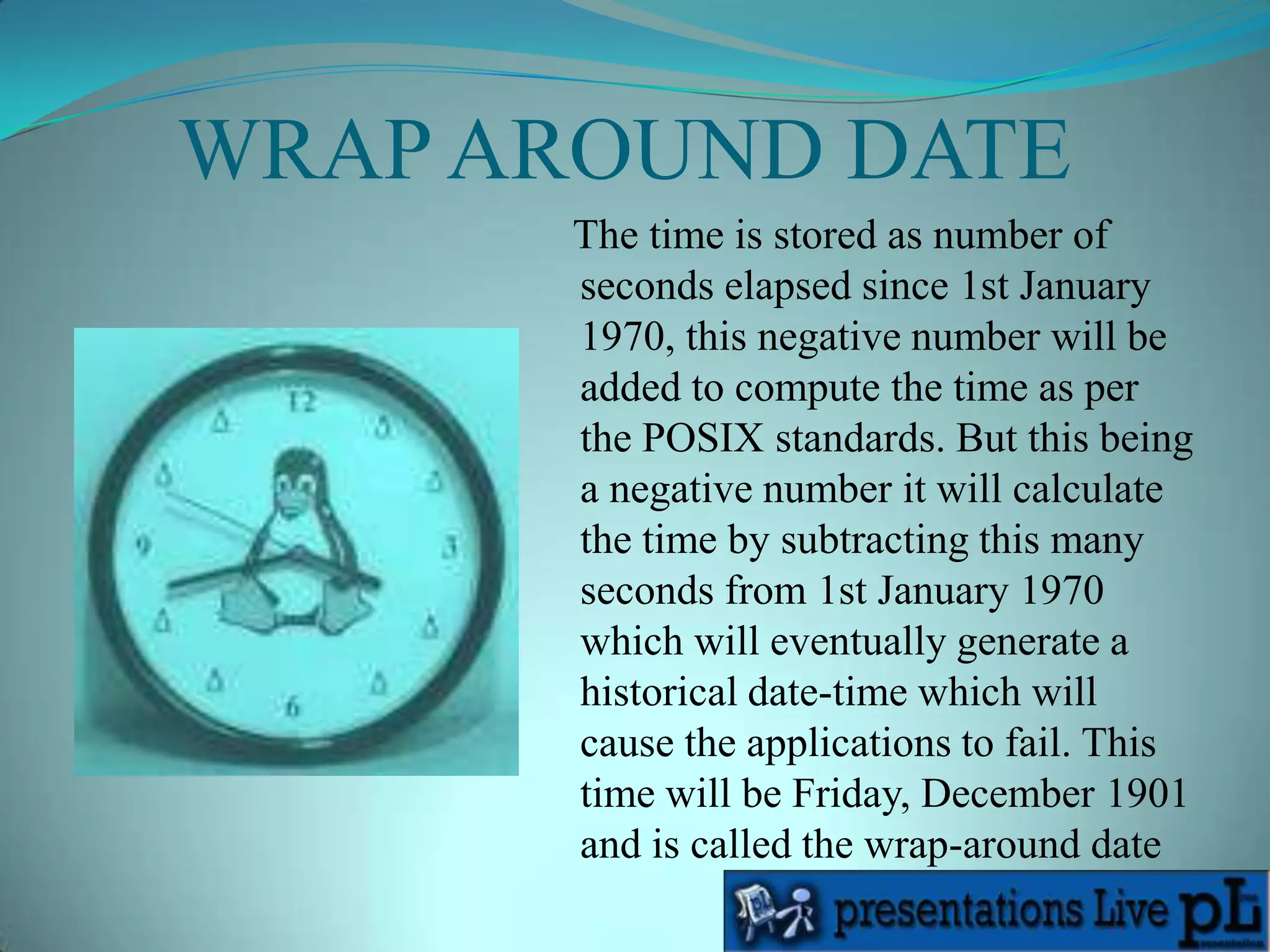 According to this, the latest time that it can store is 03:14:07 UTC, Tuesday, January 19, 2038. After this time, the sign bit of the 32-bit signed integer will be set and it will represent a negative number. WRAP AROUND DATE   The time is stored as number of seconds elapsed since 1st January 1970, this negative number will be added to compute the time as per the POSIX standards. But this being a negative number it will calculate the time by subtracting this many seconds from 1st January 1970 which will eventually generate a historical date-time which will cause the applications to fail. This time will be Friday, December 1901 and is called the wrap-around date