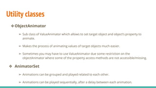 Utility classes
❖ObjectAnimator
➢ Sub class of ValueAnimator which allows to set target object and object’s property to
animate.
➢ Makes the process of animating values of target objects much easier.
➢ Sometimes you may have to use ValueAnimator due some restriction on the
objectAnimator where some of the property access methods are not accessible/missing.
❖ AnimatorSet
➢ Animations can be grouped and played related to each other.
➢ Animations can be played sequentially, after a delay between each animation.
 