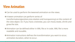 View Animation
❖Can be used to perform the tweened animation on the views.
❖A tween animation can perform series of
transformations(position,size,rotation and transparency) on the content of
the view object. Ex: if you have a textview, you can move,rotate, shrink and
grow the size.
❖Animation can be defined either in XML file or in code. XML file is more
readable and reusable.
❖Animation instructions defines the transformation you want to occur,
animation duration, when to occur.
 