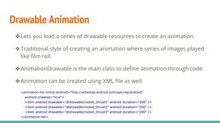 Drawable Animation
❖Lets you load a series of drawable resources to create an animation.
❖Traditional style of creating an animation where series of images played
like film roll.
❖AnimationDrawable is the main class to define animation through code.
❖Animation can be created using XML file as well.
<animation-list xmlns:android="http://schemas.android.com/apk/res/android"
android:oneshot="true">
<item android:drawable="@drawable/rocket_thrust1" android:duration="200" />
<item android:drawable="@drawable/rocket_thrust2" android:duration="200" />
<item android:drawable="@drawable/rocket_thrust3" android:duration="200" />
</animation-list>
 