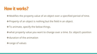 How it works?
❖Modifies the property value of an object over a specified period of time.
❖Property of an object is nothing but the field in an object.
❖To animate, specify the below things.
❖what property value you want to change over a time. Ex: object’s position
❖duration of the animation
❖range of values
 
