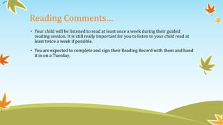 Reading Comments… 
• Your child will be listened to read at least once a week during their guided 
reading session. It is still really important for you to listen to your child read at 
least twice a week if possible. 
• You are expected to complete and sign their Reading Record with them and hand 
it in on a Tuesday. 
 