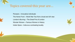 Topics covered this year are… 
Pioneers – Innovative individuals 
The Home Front – World War Two from a local and UK view 
London’s Burning – The Great Fire of London 
Wonder Women – Famous Women in History 
Indian Spice – India as a contrasting locality 
 