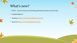 What’s new? 
• SODA – Literacy, Numeracy and thinking skills based activities to start the day. 
• POWER PROJECTS 
• Mathletics http://www.mathletics.co.uk/ 
• Bug Club http://www.bugclub.co.uk/ 
 