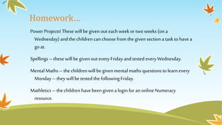 Homework… 
Power Projects! These will be given out each week or two weeks (on a 
Wednesday) and the children can choose from the given section a task to have a 
go at. 
Spellings – these will be given out every Friday and tested every Wednesday. 
Mental Maths – the children will be given mental maths questions to learn every 
Monday – they will be tested the following Friday. 
Mathletics – the children have been given a login for an online Numeracy 
resource. 
 