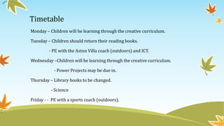 Timetable 
Monday – Children will be learning through the creative curriculum. 
Tuesday – Children should return their reading books. 
- PE with the Aston Villa coach (outdoors) and ICT. 
Wednesday –Children will be learning through the creative curriculum. 
- Power Projects may be due in. 
Thursday – Library books to be changed. 
- Science 
Friday - - PE with a sports coach (outdoors). 
 