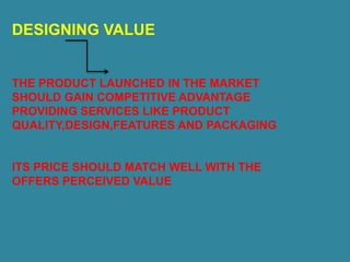 DESIGNING VALUE
THE PRODUCT LAUNCHED IN THE MARKET
SHOULD GAIN COMPETITIVE ADVANTAGE
PROVIDING SERVICES LIKE PRODUCT
QUALITY,DESIGN,FEATURES AND PACKAGING
ITS PRICE SHOULD MATCH WELL WITH THE
OFFERS PERCEIVED VALUE
 