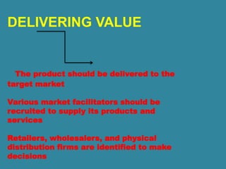 DELIVERING VALUE
The product should be delivered to the
target market
Various market facilitators should be
recruited to supply its products and
services
Retailers, wholesalers, and physical
distribution firms are identified to make
decisions
 