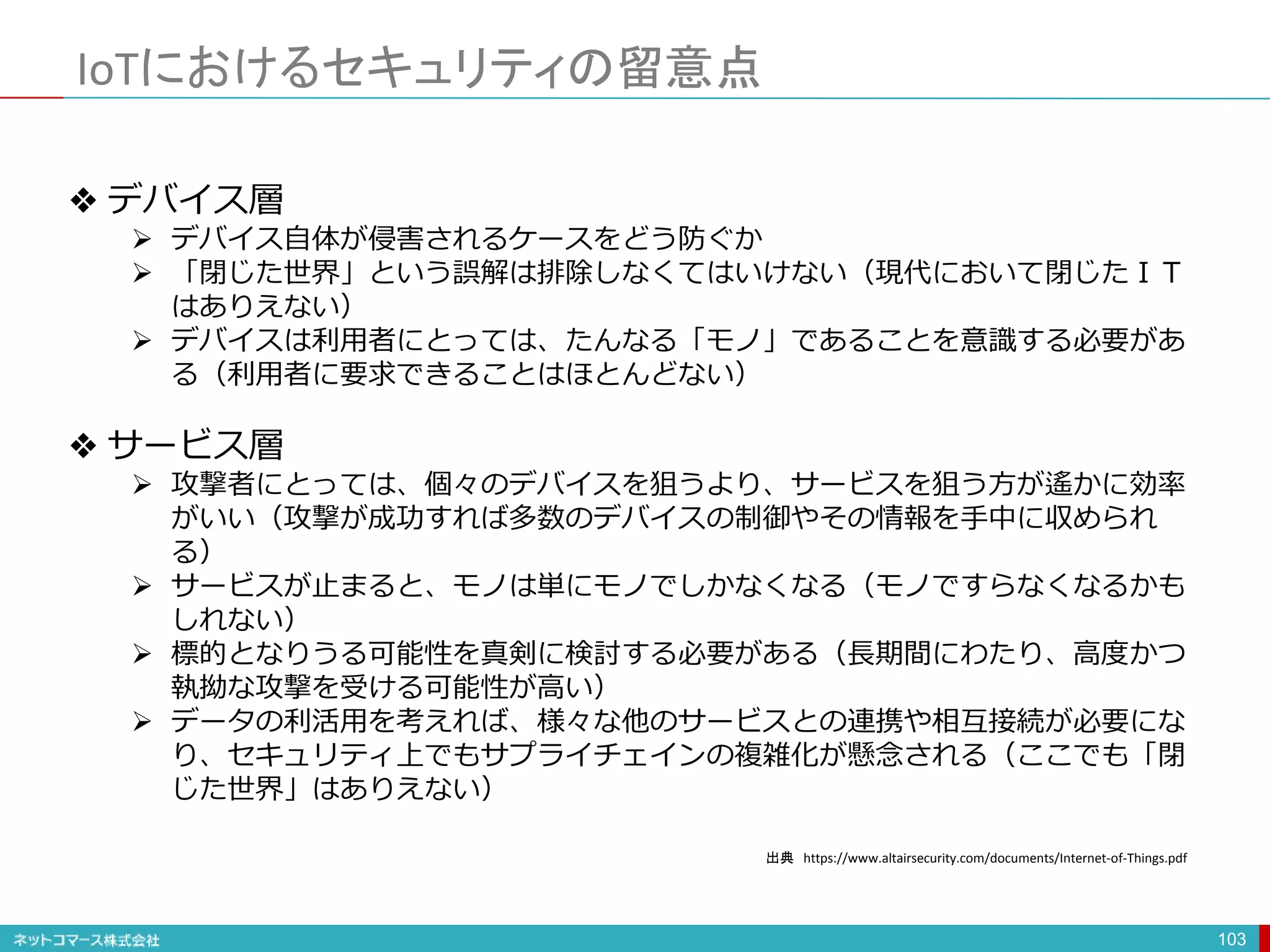 IoTにおけるセキュリティの留意点
103
❖ デバイス層
 デバイス自体が侵害されるケースをどう防ぐか
 「閉じた世界」という誤解は排除しなくてはいけない（現代において閉じたＩＴ
はありえない）
 デバイスは利用者にとっては、たんなる「モノ」であることを意識する必要があ
る（利用者に要求できることはほとんどない）
❖ サービス層
 攻撃者にとっては、個々のデバイスを狙うより、サービスを狙う方が遙かに効率
がいい（攻撃が成功すれば多数のデバイスの制御やその情報を手中に収められ
る）
 サービスが止まると、モノは単にモノでしかなくなる（モノですらなくなるかも
しれない）
 標的となりうる可能性を真剣に検討する必要がある（長期間にわたり、高度かつ
執拗な攻撃を受ける可能性が高い）
 データの利活用を考えれば、様々な他のサービスとの連携や相互接続が必要にな
り、セキュリティ上でもサプライチェインの複雑化が懸念される（ここでも「閉
じた世界」はありえない）
出典 https://www.altairsecurity.com/documents/Internet-of-Things.pdf
 