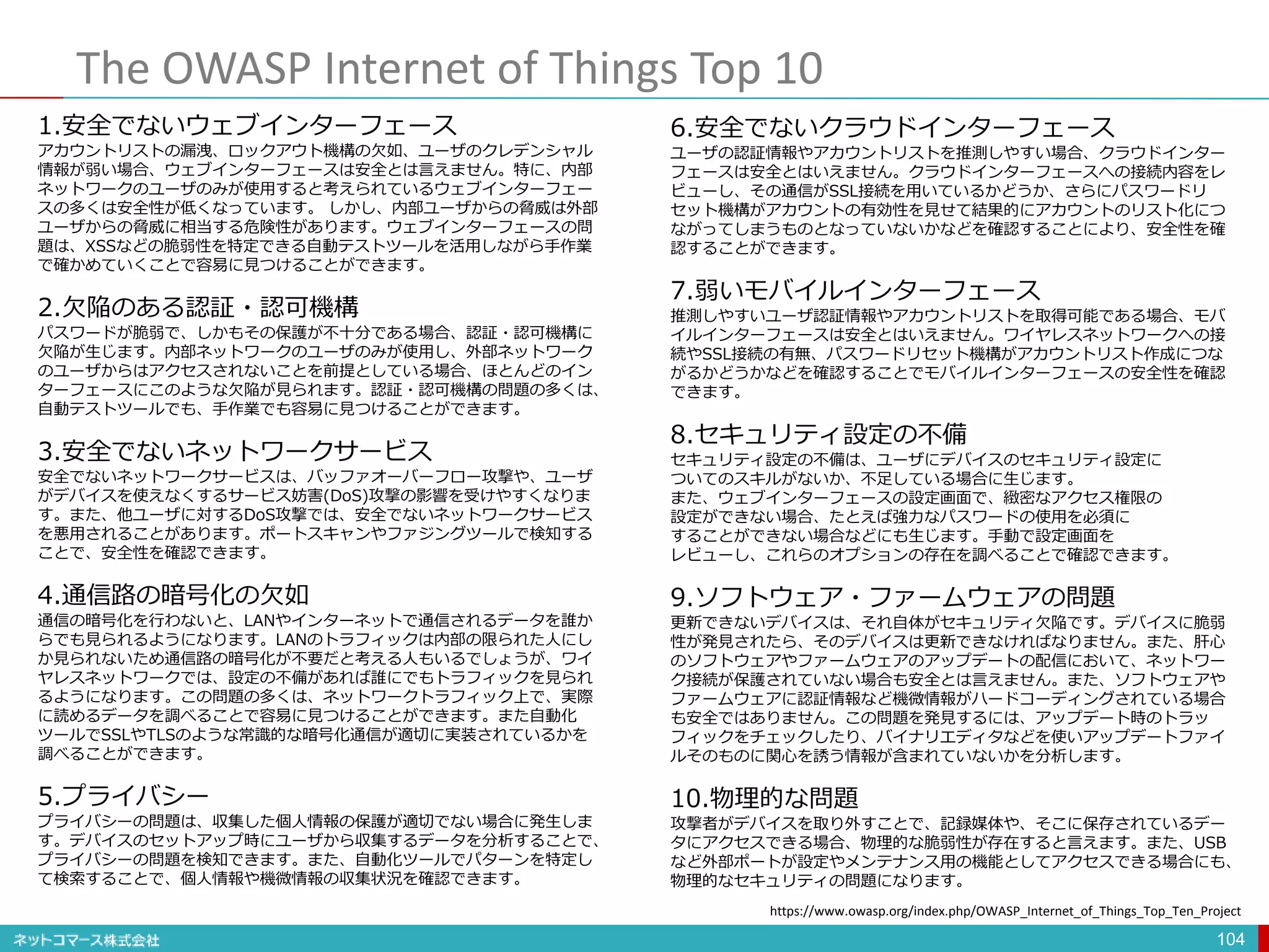 The OWASP Internet of Things Top 10
104
1.安全でないウェブインターフェース
アカウントリストの漏洩、ロックアウト機構の欠如、ユーザのクレデンシャル
情報が弱い場合、ウェブインターフェースは安全とは言えません。特に、内部
ネットワークのユーザのみが使用すると考えられているウェブインターフェー
スの多くは安全性が低くなっています。 しかし、内部ユーザからの脅威は外部
ユーザからの脅威に相当する危険性があります。ウェブインターフェースの問
題は、XSSなどの脆弱性を特定できる自動テストツールを活用しながら手作業
で確かめていくことで容易に見つけることができます。
2.欠陥のある認証・認可機構
パスワードが脆弱で、しかもその保護が不十分である場合、認証・認可機構に
欠陥が生じます。内部ネットワークのユーザのみが使用し、外部ネットワーク
のユーザからはアクセスされないことを前提としている場合、ほとんどのイン
ターフェースにこのような欠陥が見られます。認証・認可機構の問題の多くは、
自動テストツールでも、手作業でも容易に見つけることができます。
3.安全でないネットワークサービス
安全でないネットワークサービスは、バッファオーバーフロー攻撃や、ユーザ
がデバイスを使えなくするサービス妨害(DoS)攻撃の影響を受けやすくなりま
す。また、他ユーザに対するDoS攻撃では、安全でないネットワークサービス
を悪用されることがあります。ポートスキャンやファジングツールで検知する
ことで、安全性を確認できます。
4.通信路の暗号化の欠如
通信の暗号化を行わないと、LANやインターネットで通信されるデータを誰か
らでも見られるようになります。LANのトラフィックは内部の限られた人にし
か見られないため通信路の暗号化が不要だと考える人もいるでしょうが、ワイ
ヤレスネットワークでは、設定の不備があれば誰にでもトラフィックを見られ
るようになります。この問題の多くは、ネットワークトラフィック上で、実際
に読めるデータを調べることで容易に見つけることができます。また自動化
ツールでSSLやTLSのような常識的な暗号化通信が適切に実装されているかを
調べることができます。
5.プライバシー
プライバシーの問題は、収集した個人情報の保護が適切でない場合に発生しま
す。デバイスのセットアップ時にユーザから収集するデータを分析することで、
プライバシーの問題を検知できます。また、自動化ツールでパターンを特定し
て検索することで、個人情報や機微情報の収集状況を確認できます。
6.安全でないクラウドインターフェース
ユーザの認証情報やアカウントリストを推測しやすい場合、クラウドインター
フェースは安全とはいえません。クラウドインターフェースへの接続内容をレ
ビューし、その通信がSSL接続を用いているかどうか、さらにパスワードリ
セット機構がアカウントの有効性を見せて結果的にアカウントのリスト化につ
ながってしまうものとなっていないかなどを確認することにより、安全性を確
認することができます。
7.弱いモバイルインターフェース
推測しやすいユーザ認証情報やアカウントリストを取得可能である場合、モバ
イルインターフェースは安全とはいえません。ワイヤレスネットワークへの接
続やSSL接続の有無、パスワードリセット機構がアカウントリスト作成につな
がるかどうかなどを確認することでモバイルインターフェースの安全性を確認
できます。
8.セキュリティ設定の不備
セキュリティ設定の不備は、ユーザにデバイスのセキュリティ設定に
ついてのスキルがないか、不足している場合に生じます。
また、ウェブインターフェースの設定画面で、緻密なアクセス権限の
設定ができない場合、たとえば強力なパスワードの使用を必須に
することができない場合などにも生じます。手動で設定画面を
レビューし、これらのオプションの存在を調べることで確認できます。
9.ソフトウェア・ファームウェアの問題
更新できないデバイスは、それ自体がセキュリティ欠陥です。デバイスに脆弱
性が発見されたら、そのデバイスは更新できなければなりません。また、肝心
のソフトウェアやファームウェアのアップデートの配信において、ネットワー
ク接続が保護されていない場合も安全とは言えません。また、ソフトウェアや
ファームウェアに認証情報など機微情報がハードコーディングされている場合
も安全ではありません。この問題を発見するには、アップデート時のトラッ
フィックをチェックしたり、バイナリエディタなどを使いアップデートファイ
ルそのものに関心を誘う情報が含まれていないかを分析します。
10.物理的な問題
攻撃者がデバイスを取り外すことで、記録媒体や、そこに保存されているデー
タにアクセスできる場合、物理的な脆弱性が存在すると言えます。また、USB
など外部ポートが設定やメンテナンス用の機能としてアクセスできる場合にも、
物理的なセキュリティの問題になります。
https://www.owasp.org/index.php/OWASP_Internet_of_Things_Top_Ten_Project
 