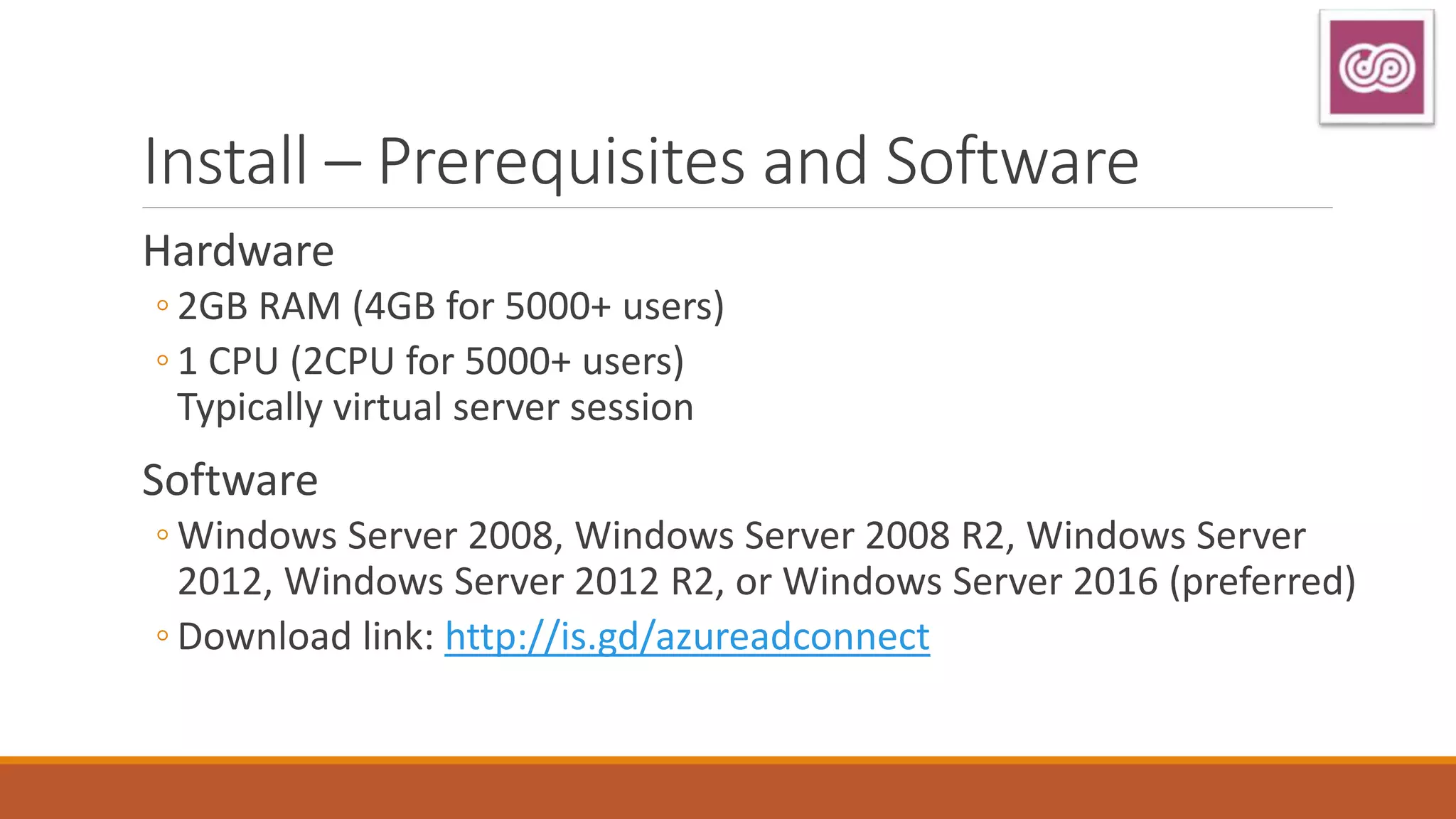 Install – Prerequisites and Software
Hardware
◦ 2GB RAM (4GB for 5000+ users)
◦ 1 CPU (2CPU for 5000+ users)
Typically virtual server session
Software
◦ Windows Server 2008, Windows Server 2008 R2, Windows Server
2012, Windows Server 2012 R2, or Windows Server 2016 (preferred)
◦ Download link: http://is.gd/azureadconnect
 
