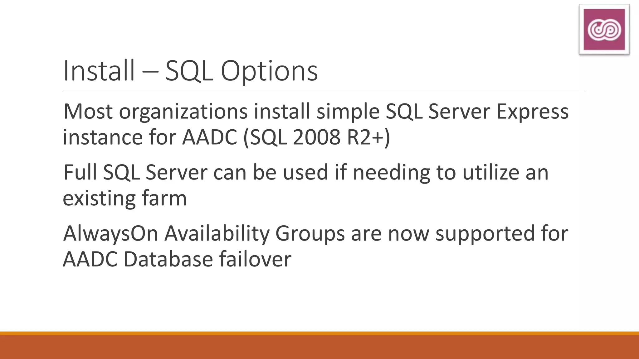 Install – SQL Options
Most organizations install simple SQL Server Express
instance for AADC (SQL 2008 R2+)
Full SQL Server can be used if needing to utilize an
existing farm
AlwaysOn Availability Groups are now supported for
AADC Database failover
 