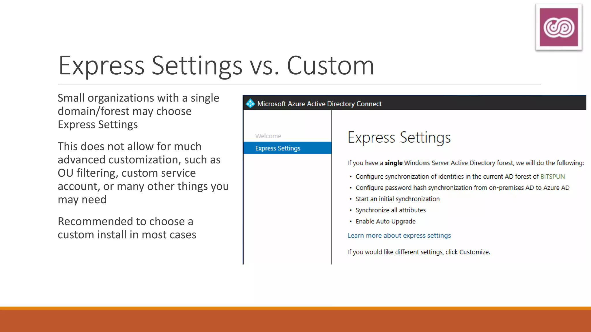 Express Settings vs. Custom
Small organizations with a single
domain/forest may choose
Express Settings
This does not allow for much
advanced customization, such as
OU filtering, custom service
account, or many other things you
may need
Recommended to choose a
custom install in most cases
 