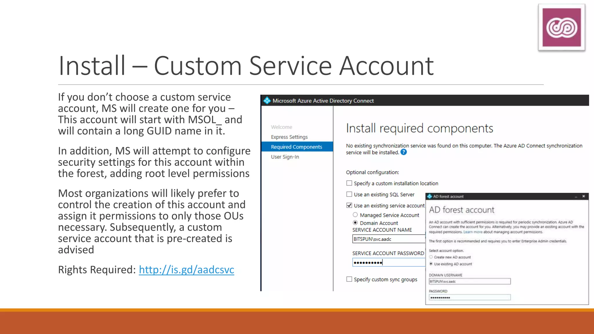 Install – Custom Service Account
If you don’t choose a custom service
account, MS will create one for you –
This account will start with MSOL_ and
will contain a long GUID name in it.
In addition, MS will attempt to configure
security settings for this account within
the forest, adding root level permissions
Most organizations will likely prefer to
control the creation of this account and
assign it permissions to only those OUs
necessary. Subsequently, a custom
service account that is pre-created is
advised
Rights Required: http://is.gd/aadcsvc
 