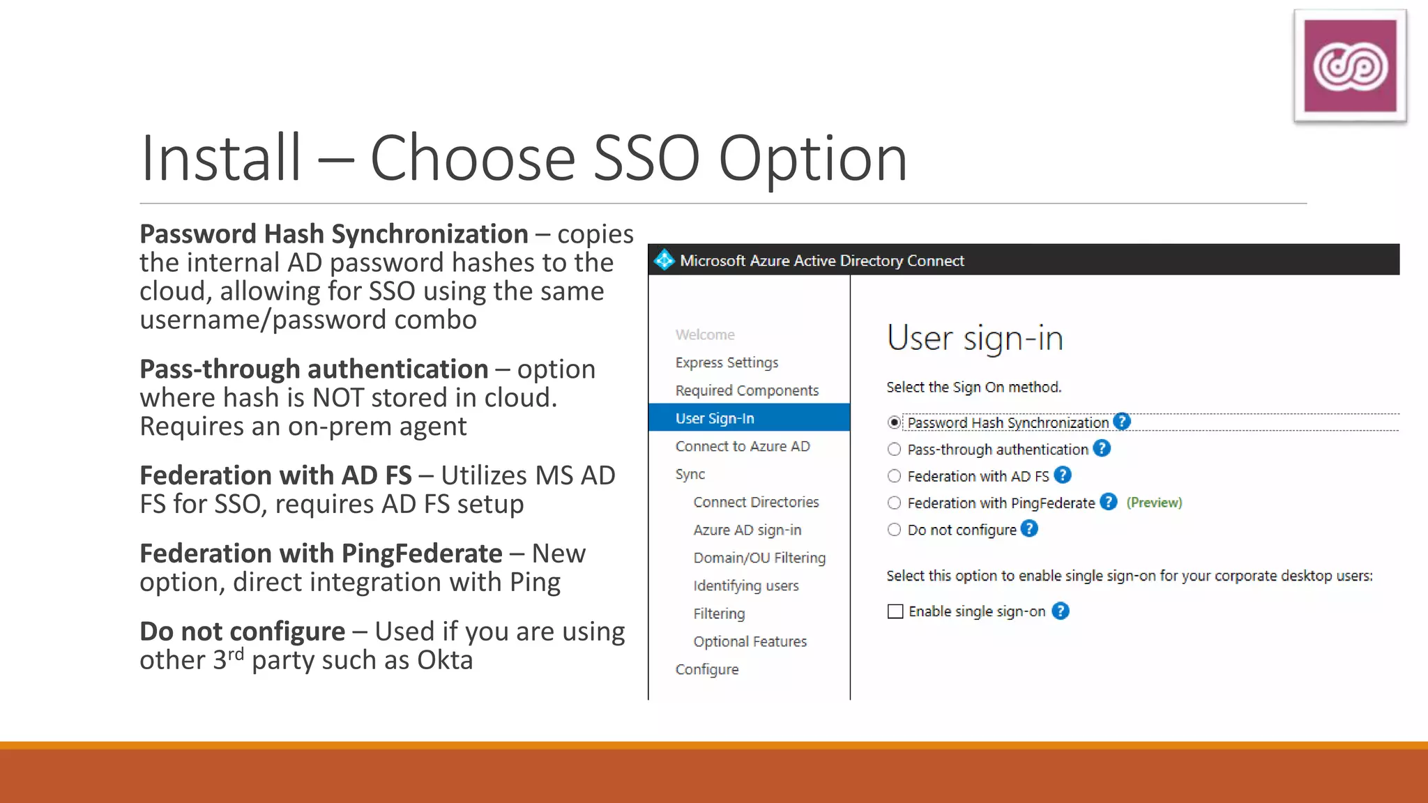 Install – Choose SSO Option
Password Hash Synchronization – copies
the internal AD password hashes to the
cloud, allowing for SSO using the same
username/password combo
Pass-through authentication – option
where hash is NOT stored in cloud.
Requires an on-prem agent
Federation with AD FS – Utilizes MS AD
FS for SSO, requires AD FS setup
Federation with PingFederate – New
option, direct integration with Ping
Do not configure – Used if you are using
other 3rd party such as Okta
 