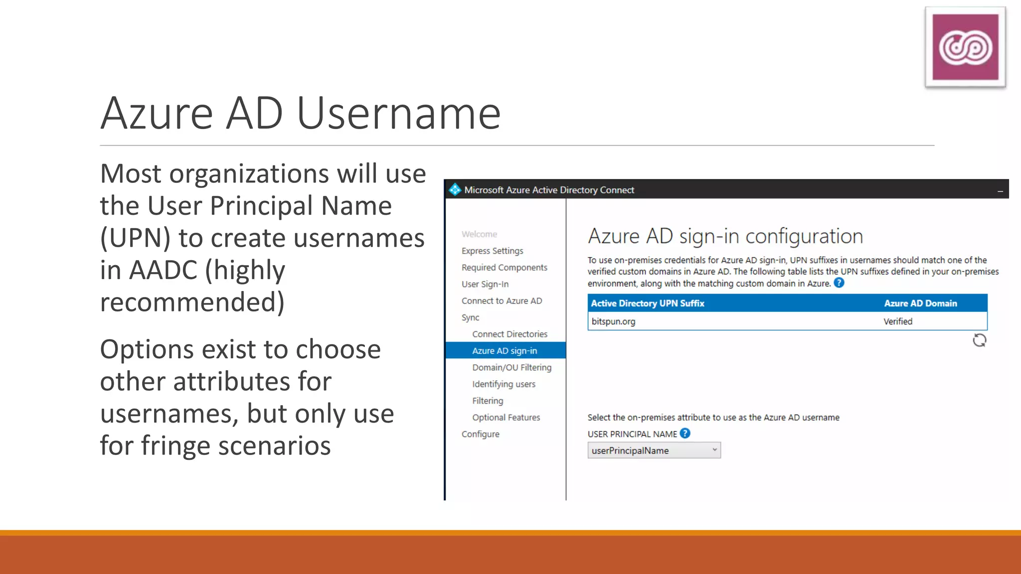Azure AD Username
Most organizations will use
the User Principal Name
(UPN) to create usernames
in AADC (highly
recommended)
Options exist to choose
other attributes for
usernames, but only use
for fringe scenarios
 