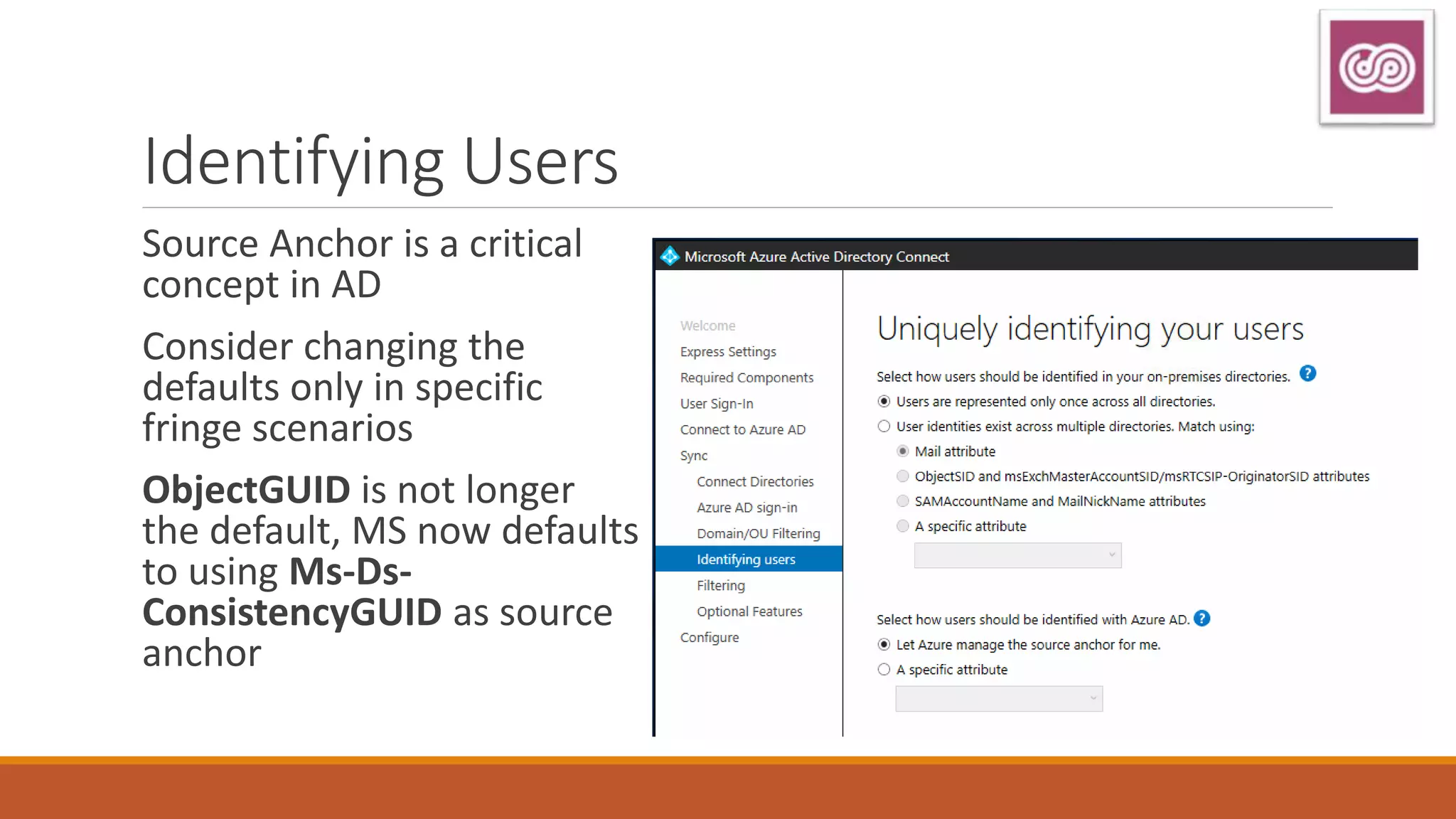 Identifying Users
Source Anchor is a critical
concept in AD
Consider changing the
defaults only in specific
fringe scenarios
ObjectGUID is not longer
the default, MS now defaults
to using Ms-Ds-
ConsistencyGUID as source
anchor
 