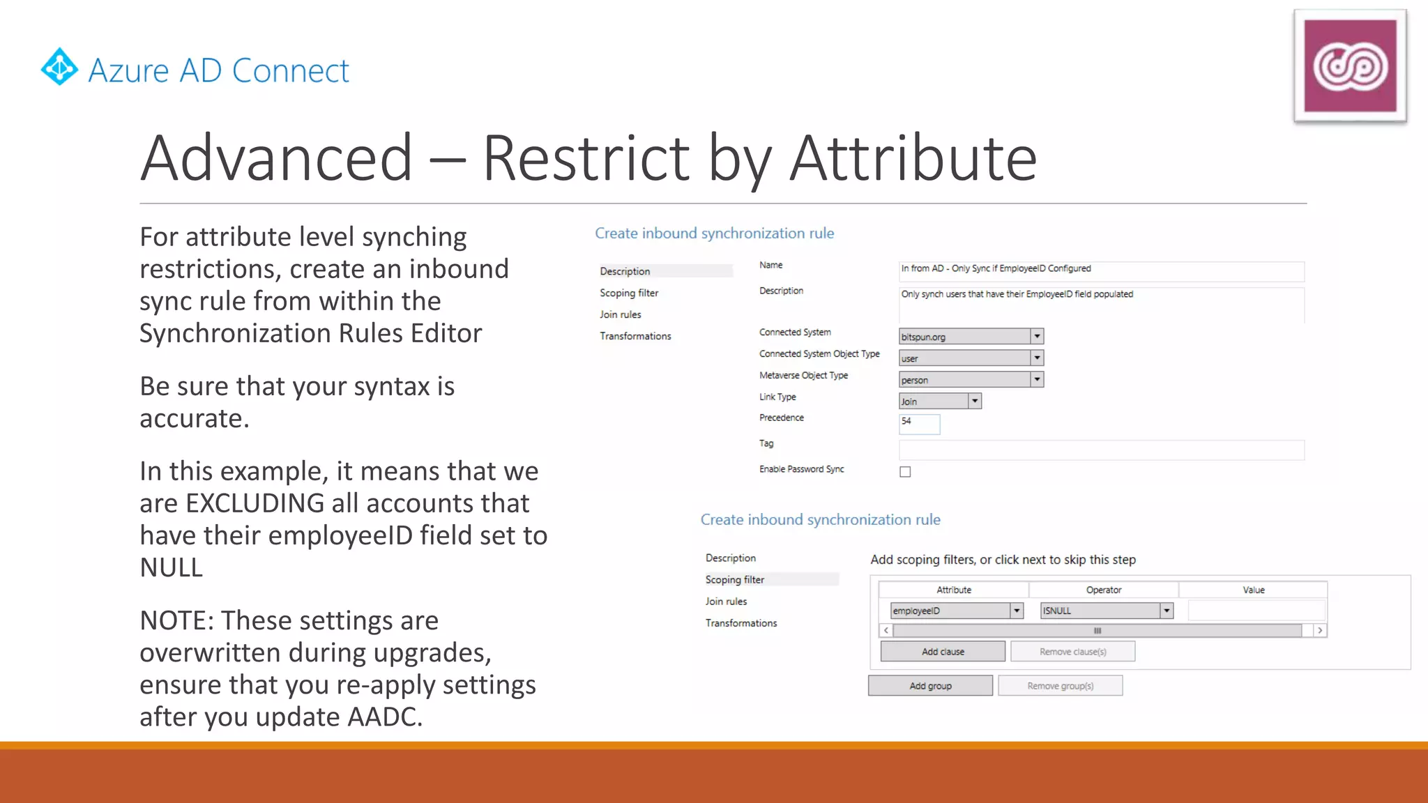 Advanced – Restrict by Attribute
For attribute level synching
restrictions, create an inbound
sync rule from within the
Synchronization Rules Editor
Be sure that your syntax is
accurate.
In this example, it means that we
are EXCLUDING all accounts that
have their employeeID field set to
NULL
NOTE: These settings are
overwritten during upgrades,
ensure that you re-apply settings
after you update AADC.
 