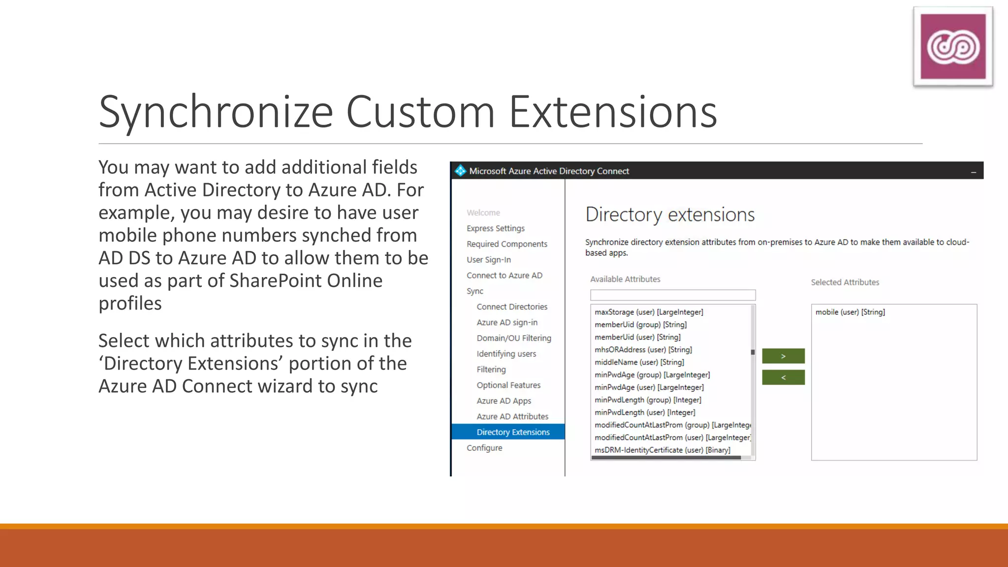 Synchronize Custom Extensions
You may want to add additional fields
from Active Directory to Azure AD. For
example, you may desire to have user
mobile phone numbers synched from
AD DS to Azure AD to allow them to be
used as part of SharePoint Online
profiles
Select which attributes to sync in the
‘Directory Extensions’ portion of the
Azure AD Connect wizard to sync
 