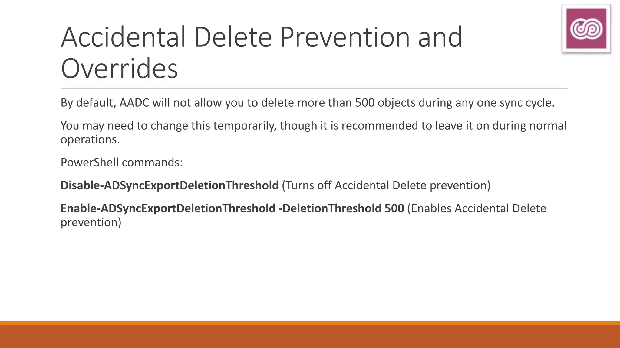 Accidental Delete Prevention and
Overrides
By default, AADC will not allow you to delete more than 500 objects during any one sync cycle.
You may need to change this temporarily, though it is recommended to leave it on during normal
operations.
PowerShell commands:
Disable-ADSyncExportDeletionThreshold (Turns off Accidental Delete prevention)
Enable-ADSyncExportDeletionThreshold -DeletionThreshold 500 (Enables Accidental Delete
prevention)
 