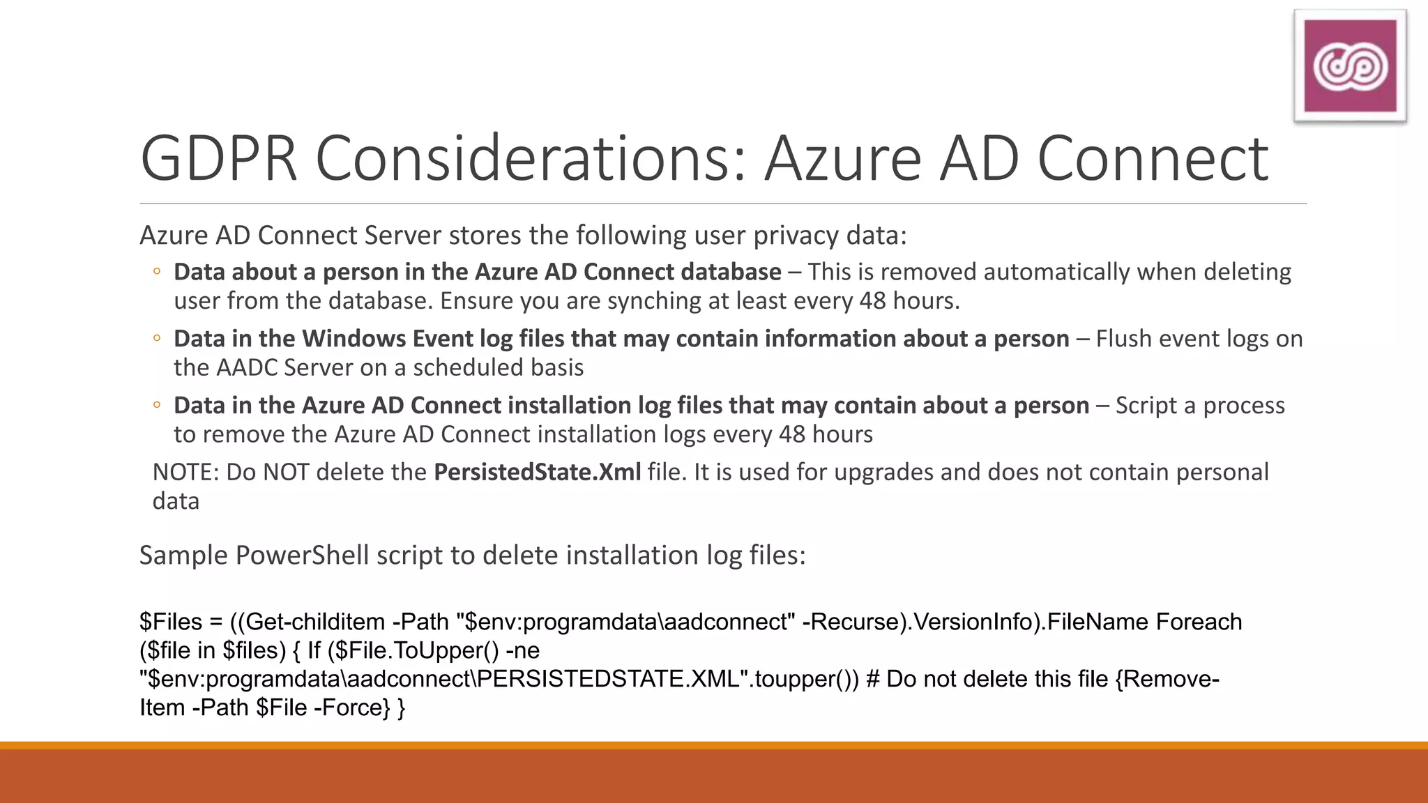 GDPR Considerations: Azure AD Connect
Azure AD Connect Server stores the following user privacy data:
◦ Data about a person in the Azure AD Connect database – This is removed automatically when deleting
user from the database. Ensure you are synching at least every 48 hours.
◦ Data in the Windows Event log files that may contain information about a person – Flush event logs on
the AADC Server on a scheduled basis
◦ Data in the Azure AD Connect installation log files that may contain about a person – Script a process
to remove the Azure AD Connect installation logs every 48 hours
NOTE: Do NOT delete the PersistedState.Xml file. It is used for upgrades and does not contain personal
data
Sample PowerShell script to delete installation log files:
$Files = ((Get-childitem -Path "$env:programdataaadconnect" -Recurse).VersionInfo).FileName Foreach
($file in $files) { If ($File.ToUpper() -ne
"$env:programdataaadconnectPERSISTEDSTATE.XML".toupper()) # Do not delete this file {Remove-
Item -Path $File -Force} }
 