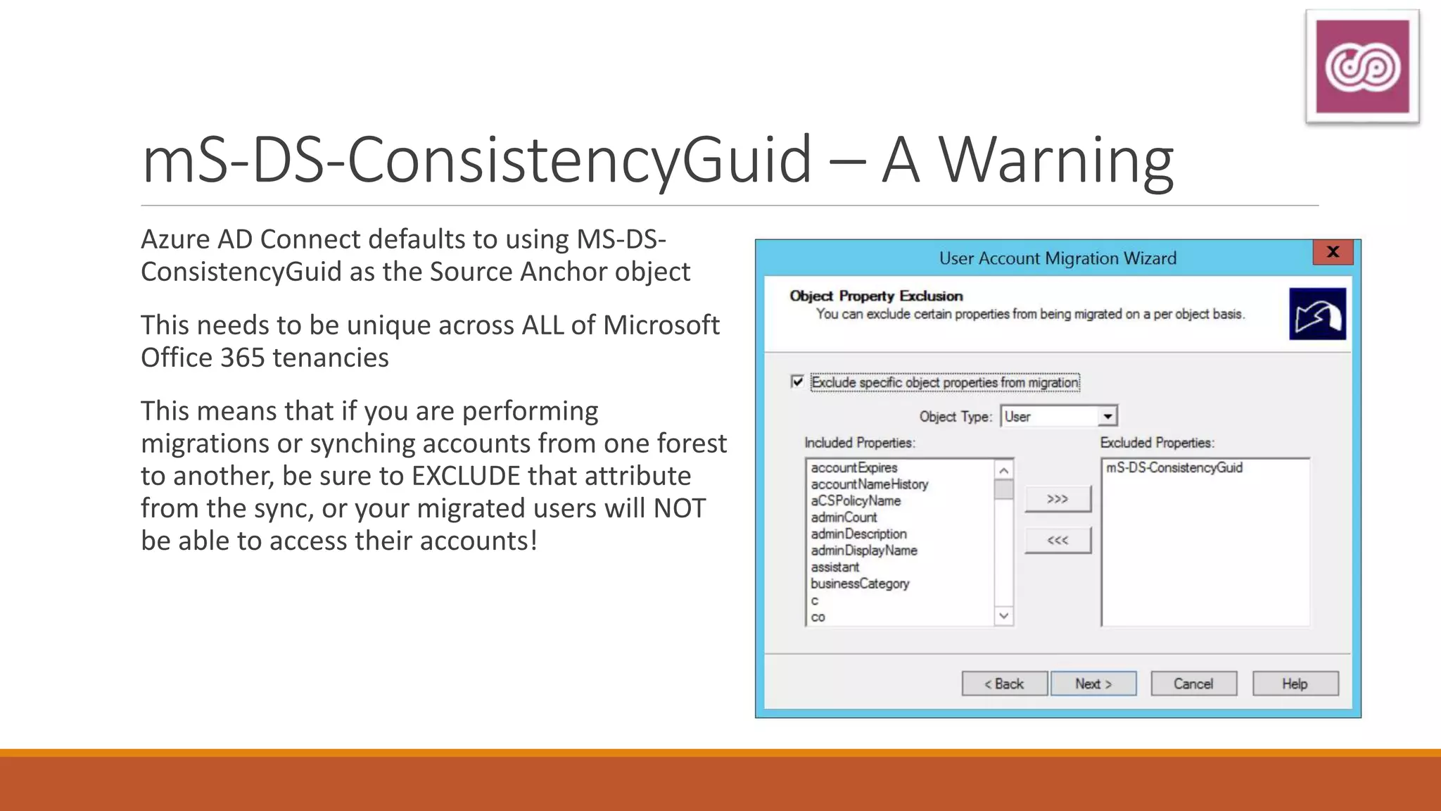 mS-DS-ConsistencyGuid – A Warning
Azure AD Connect defaults to using MS-DS-
ConsistencyGuid as the Source Anchor object
This needs to be unique across ALL of Microsoft
Office 365 tenancies
This means that if you are performing
migrations or synching accounts from one forest
to another, be sure to EXCLUDE that attribute
from the sync, or your migrated users will NOT
be able to access their accounts!
 