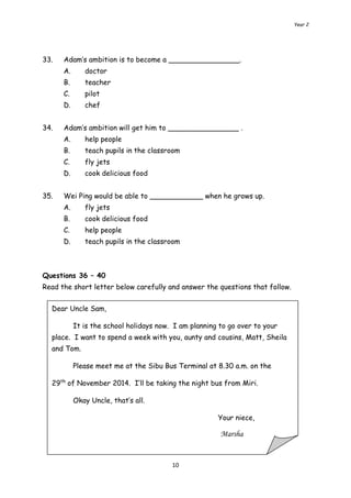 Year 2 
33. Adam’s ambition is to become a ________________. 
10 
A. doctor 
B. teacher 
C. pilot 
D. chef 
34. Adam’s ambition will get him to ________________ . 
A. help people 
B. teach pupils in the classroom 
C. fly jets 
D. cook delicious food 
35. Wei Ping would be able to ____________ when he grows up. 
A. fly jets 
B. cook delicious food 
C. help people 
D. teach pupils in the classroom 
Questions 36 – 40 
Read the short letter below carefully and answer the questions that follow. 
Dear Uncle Sam, 
It is the school holidays now. I am planning to go over to your 
place. I want to spend a week with you, aunty and cousins, Matt, Sheila 
and Tom. 
Please meet me at the Sibu Bus Terminal at 8.30 a.m. on the 
29th of November 2014. I’ll be taking the night bus from Miri. 
Okay Uncle, that’s all. 
Your niece, 
Marsha 
 