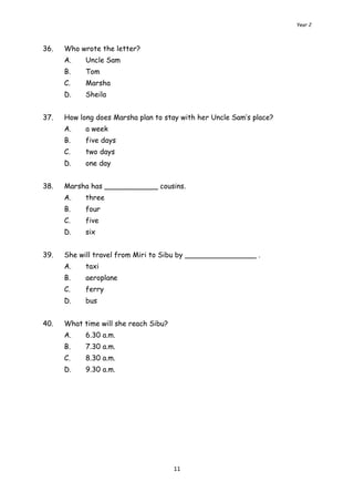 Year 2 
11 
36. Who wrote the letter? 
A. Uncle Sam 
B. Tom 
C. Marsha 
D. Sheila 
37. How long does Marsha plan to stay with her Uncle Sam’s place? 
A. a week 
B. five days 
C. two days 
D. one day 
38. Marsha has ____________ cousins. 
A. three 
B. four 
C. five 
D. six 
39. She will travel from Miri to Sibu by ________________ . 
A. taxi 
B. aeroplane 
C. ferry 
D. bus 
40. What time will she reach Sibu? 
A. 6.30 a.m. 
B. 7.30 a.m. 
C. 8.30 a.m. 
D. 9.30 a.m. 
