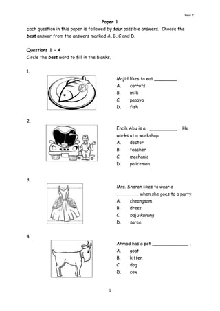 Year 2 
Paper 1 
Each question in this paper is followed by four possible answers. Choose the 
best answer from the answers marked A, B, C and D. 
Questions 1 – 4 
Circle the best word to fill in the blanks. 
1 
1. 
Majid likes to eat ________ . 
A. carrots 
B. milk 
C. papaya 
D. fish 
2. 
Encik Abu is a __________ . He 
works at a workshop. 
A. doctor 
B. teacher 
C. mechanic 
D. policeman 
3. 
Mrs. Sharon likes to wear a 
________ when she goes to a party. 
A. cheongsam 
B. dress 
C. baju kurung 
D. saree 
4. 
Ahmad has a pet _____________ . 
A. goat 
B. kitten 
C. dog 
D. cow 
 
