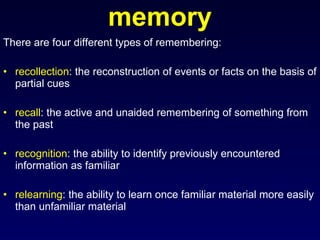 memory There are four different types of remembering: recollection : the reconstruction of events or facts on the basis of partial cues recall : the active and unaided remembering of something from the past recognition : the ability to identify previously encountered information as familiar relearning : the ability to learn once familiar material more easily than unfamiliar material 