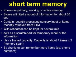 short term memory Known as primary, working or active memory Stores a limited amount of information for about 30 sec  Contain recently processed sensory input or items recently retrieved from LTM  With rehearsal can be kept for several min acts as a scratch-pad for temporary recall of the information  Has a limited capacity. Capacity is about 7 items ± 2 (memory span)  By chunking can remember more items (eg. phone numbers) 