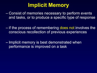 Consist of memories necessary to perform events and tasks, or to produce a specific type of response if the process of remembering  does not  involves the conscious recollection of previous experiences Implicit memory is best demonstrated when performance is improved on a task Implicit Memory 