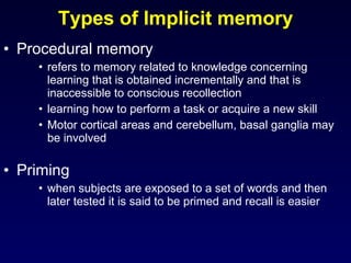 Procedural memory refers to memory related to knowledge concerning learning that is obtained incrementally and that is inaccessible to conscious recollection learning how to perform a task or acquire a new skill Motor cortical areas and cerebellum, basal ganglia may be involved Priming when subjects are exposed to a set of words and then later tested it is said to be primed and recall is easier Types of Implicit memory 
