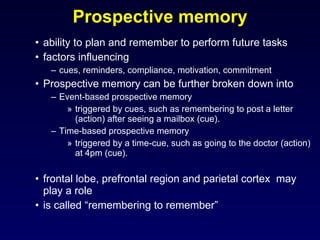 Prospective memory ability to plan and remember to perform future tasks factors influencing cues, reminders, compliance, motivation, commitment Prospective memory can be further broken down into Event-based prospective memory triggered by cues, such as remembering to post a letter (action) after seeing a mailbox (cue). Time-based prospective memory triggered by a time-cue, such as going to the doctor (action) at 4pm (cue).  frontal lobe, prefrontal region and parietal cortex  may play a role is called “remembering to remember” 