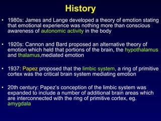 History 1980s: James and Lange developed a theory of emotion stating that emotional experience was nothing more than conscious awareness of  autonomic activity  in the body 1920s: Cannon and Bard proposed an alternative theory of emotion which held that portions of the brain, the  hypothalamus  and  thalamus ,mediated emotion 1937:  Papez  proposed that the  limbic system , a ring of primitive cortex was the critical brain system mediating emotion 20th century: Papez’s conception of the limbic system was expanded to include a number of additional brain areas which are interconnected with the ring of primitive cortex, eg.  amygdala 