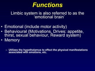Functions Limbic system is also referred to as the ‘emotional brain’ Emotional (include motor activity) Behavioural (Motivations, Drives: appetite, thirst, sexual behaviour, Reward system) Memory Utilizes the hypothalamus to effect the physical manifestations associated with emotions, etc. 