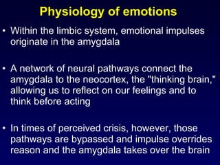 Physiology of emotions  Within the limbic system, emotional impulses originate in the amygdala A network of neural pathways connect the amygdala to the neocortex, the "thinking brain," allowing us to reflect on our feelings and to think before acting In times of perceived crisis, however, those pathways are bypassed and impulse overrides reason and the amygdala takes over the brain 