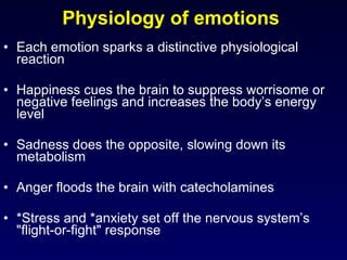 Physiology of emotions  Each emotion sparks a distinctive physiological reaction Happiness cues the brain to suppress worrisome or negative feelings and increases the body’s energy level  Sadness does the opposite, slowing down its metabolism Anger floods the brain with catecholamines *Stress and *anxiety set off the nervous system’s "flight-or-fight" response 