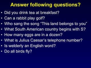 Answer following questions? Did you drink tea at breakfast? Can a rabbit play golf? Who sang the song “This land belongs to you” What South American country begins with S? How many eggs are in a dozen? What is Julius Caesar’s telephone number? Is welderly an English word? Do all birds fly? 