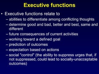 Executive functions Executive functions relate to  abilities to differentiate among conflicting thoughts determine good and bad, better and best, same and different future consequences of current activities working toward a defined goal prediction of outcomes expectation based on actions social "control" (the ability to suppress urges that, if not suppressed, could lead to socially-unacceptable outcomes) 