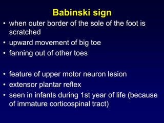 Babinski sign
• when outer border of the sole of the foot is
scratched
• upward movement of big toe
• fanning out of other toes
• feature of upper motor neuron lesion
• extensor plantar reflex
• seen in infants during 1st year of life (because
of immature corticospinal tract)
 
