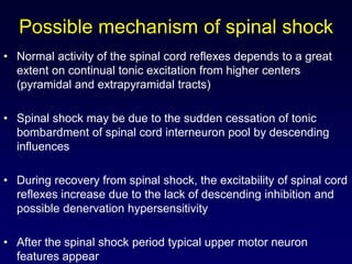 Possible mechanism of spinal shock
• Normal activity of the spinal cord reflexes depends to a great
extent on continual tonic excitation from higher centers
(pyramidal and extrapyramidal tracts)
• Spinal shock may be due to the sudden cessation of tonic
bombardment of spinal cord interneuron pool by descending
influences
• During recovery from spinal shock, the excitability of spinal cord
reflexes increase due to the lack of descending inhibition and
possible denervation hypersensitivity
• After the spinal shock period typical upper motor neuron
features appear
 