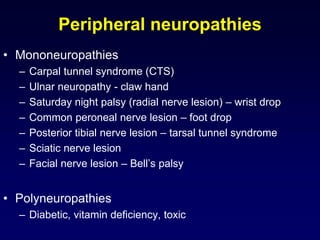 Peripheral neuropathies
• Mononeuropathies
– Carpal tunnel syndrome (CTS)
– Ulnar neuropathy - claw hand
– Saturday night palsy (radial nerve lesion) – wrist drop
– Common peroneal nerve lesion – foot drop
– Posterior tibial nerve lesion – tarsal tunnel syndrome
– Sciatic nerve lesion
– Facial nerve lesion – Bell’s palsy
• Polyneuropathies
– Diabetic, vitamin deficiency, toxic
 