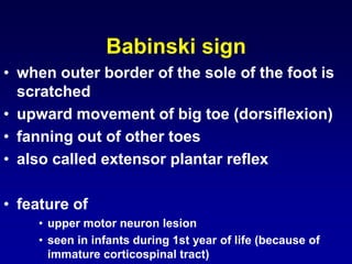 Babinski sign
• when outer border of the sole of the foot is
scratched
• upward movement of big toe (dorsiflexion)
• fanning out of other toes
• also called extensor plantar reflex
• feature of
• upper motor neuron lesion
• seen in infants during 1st year of life (because of
immature corticospinal tract)
 