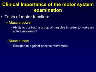 Clinical Importance of the motor system
examination
• Tests of motor function:
– Muscle power
• Ability to contract a group of muscles in order to make an
active movement
– Muscle tone
• Resistance against passive movement
 