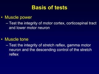 Basis of tests
• Muscle power
– Test the integrity of motor cortex, corticospinal tract
and lower motor neuron
• Muscle tone
– Test the integrity of stretch reflex, gamma motor
neuron and the descending control of the stretch
reflex
 