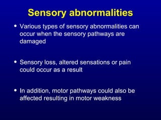 Sensory abnormalities
• Various types of sensory abnormalities can
occur when the sensory pathways are
damaged
• Sensory loss, altered sensations or pain
could occur as a result
• In addition, motor pathways could also be
affected resulting in motor weakness
 